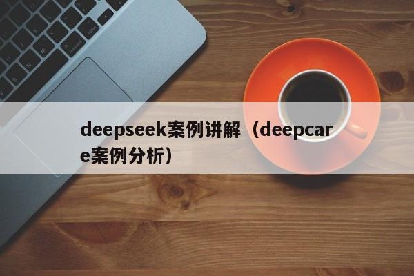 deepseek案例讲解(deepcare案例分析)