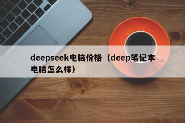 deepseek电脑价格（deep笔记本电脑怎么样）